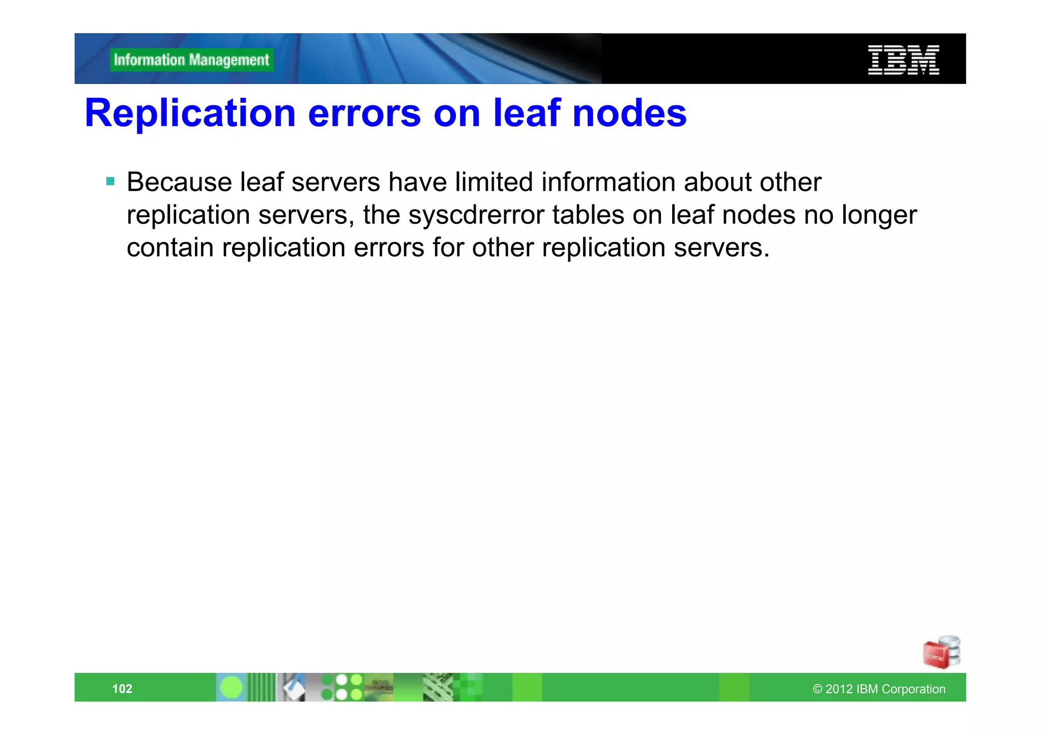 Replication errors on leaf nodes
   Because leaf servers have limited information about other
   replication servers, the syscdrerror tables on leaf nodes no longer
   contain replication errors for other replication servers.




 102                                                         © 2012 IBM Corporation
 