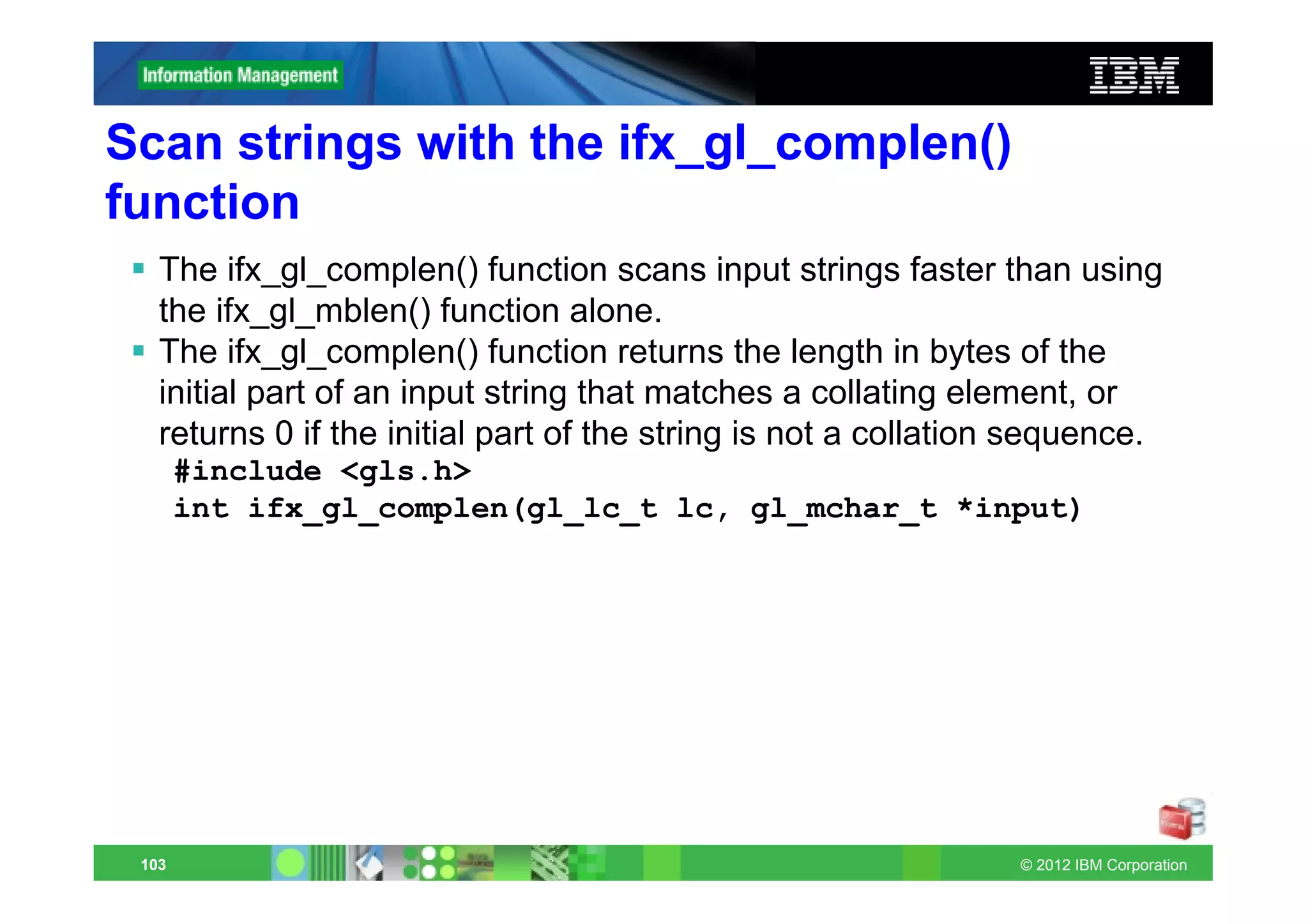 Scan strings with the ifx_gl_complen()
function
   The ifx_gl_complen() function scans input strings faster than using
   the ifx_gl_mblen() function alone.
   The ifx_gl_complen() function returns the length in bytes of the
   initial part of an input string that matches a collating element, or
   returns 0 if the initial part of the string is not a collation sequence.
       #include <gls.h>
       int ifx_gl_complen(gl_lc_t lc, gl_mchar_t *input)




 103                                                            © 2012 IBM Corporation
 