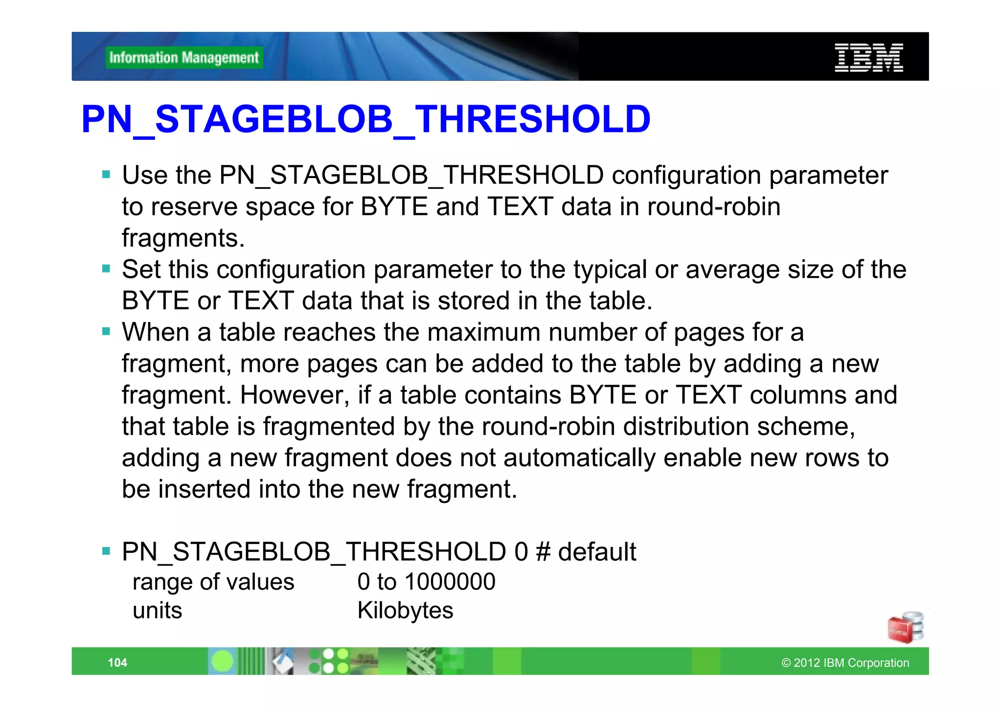 PN_STAGEBLOB_THRESHOLD
   Use the PN_STAGEBLOB_THRESHOLD configuration parameter
   to reserve space for BYTE and TEXT data in round-robin
   fragments.
   Set this configuration parameter to the typical or average size of the
   BYTE or TEXT data that is stored in the table.
   When a table reaches the maximum number of pages for a
   fragment, more pages can be added to the table by adding a new
   fragment. However, if a table contains BYTE or TEXT columns and
   that table is fragmented by the round-robin distribution scheme,
   adding a new fragment does not automatically enable new rows to
   be inserted into the new fragment.

   PN_STAGEBLOB_THRESHOLD 0 # default
       range of values   0 to 1000000
       units             Kilobytes

 104                                                         © 2012 IBM Corporation
 