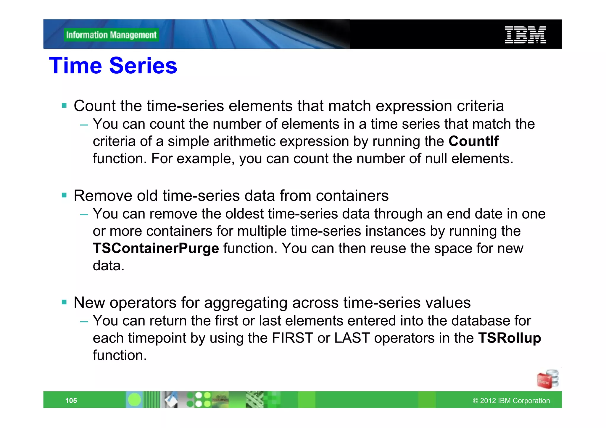 Time Series
   Count the time-series elements that match expression criteria
       – You can count the number of elements in a time series that match the
         criteria of a simple arithmetic expression by running the CountIf
         function. For example, you can count the number of null elements.

   Remove old time-series data from containers
       – You can remove the oldest time-series data through an end date in one
         or more containers for multiple time-series instances by running the
         TSContainerPurge function. You can then reuse the space for new
         data.

   New operators for aggregating across time-series values
       – You can return the first or last elements entered into the database for
         each timepoint by using the FIRST or LAST operators in the TSRollup
         function.

 105                                                                 © 2012 IBM Corporation
 