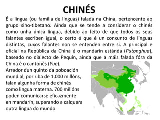 CHINÉS
É a lingua (ou familia de linguas) falada na China, pertencente ao
grupo sino-tibetano. Aínda que se tende a considerar o chinés
como unha única lingua, debido ao feito de que todos os seus
falantes escriben igual, o certo é que é un conxunto de linguas
distintas, cuxos falantes non se entenden entre si. A principal e
oficial na República da China é o mandarín estánda (Putonghua),
baseado no dialecto de Pequín, aínda que a máis falada fóra da
China é o cantonés (Yue).
Arredor dun quinto da poboación
mundial, por riba de 1.000 millóns,
falan algunha forma de chinés
como lingua materna. 700 millóns
poden comunicarse eficazmente
en mandarín, superando a calquera
outra lingua do mundo.
 