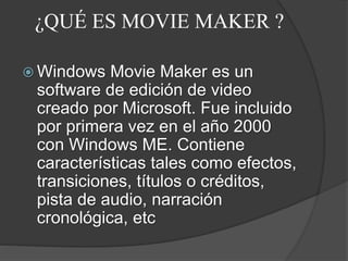 ¿QUÉ ES MOVIE MAKER ?
 Windows Movie Maker es un
software de edición de video
creado por Microsoft. Fue incluido
por primera vez en el año 2000
con Windows ME. Contiene
características tales como efectos,
transiciones, títulos o créditos,
pista de audio, narración
cronológica, etc
 