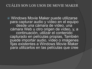 CUÁLES SON LOS USOS DE MOVIE MAKER
 Windows Movie Maker puede utilizarse
para capturar audio y vídeo en el equipo
desde una cámara de vídeo, una
cámara Web u otro origen de vídeo, y, a
continuación, utilizar el contenido
capturado en películas propias. También
puede importar audio, vídeo o imágenes
fijas existentes a Windows Movie Maker
para utilizarlos en las películas que cree
 
