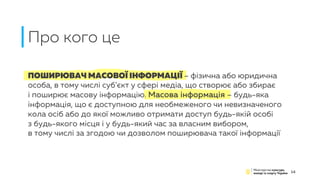 ПОШИРЮВАЧ МАСОВОЇ ІНФОРМАЦІЇ – фізична або юридична
особа, в тому числі суб’єкт у сфері медіа, що створює або збирає
і поширює масову інформацію. Масова інформація – будь-яка
інформація, що є доступною для необмеженого чи невизначеного
кола осіб або до якої можливо отримати доступ будь-якій особі
з будь-якого місця і у будь-який час за власним вибором,
в тому числі за згодою чи дозволом поширювача такої інформації
Про кого це
14
 