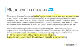 Поширювачі масової інформації зобов’язані розміщувати власні ідентифікаційні дані
у доступному для отримувачів інформації місці (на головній сторінці власного веб-
сайту або на початку власної веб-сторінки, в розділі з інформацією про власника
облікового запису на платформі спільного доступу до інформації чи в сервісах обміну
миттєвими повідомленнями, в інших доступних для отримувача інформації місцях)
Постачальники послуг хостингу, провайдери платформ спільного доступу до
інформації та провайдери сервісів обміну миттєвими повідомленнями, за допомогою
яких можливе поширення масової інформації на території України зобов’язані:
1. мати представництво або дочірню компанію в Україні;
2. розміщувати власні ідентифікаційні дані, передбачені цією статтею
15
Відповідь на виклик #3
 