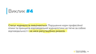 Статус журналіста знецінюється. Порушення норм професійної
етики та принципів відповідальної журналістики не тягне за собою
відповідальності і не несе репутаційних ризиків.
Виклик #4
16
 
