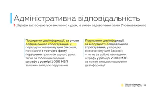 Адміністративна відповідальність
23
Поширення дезінформації, за умови
добровільного спростування, у
порядку визначеному цим Законом,
починаючи з третього факту
порушення протягом одного року,
тягне за собою накладення
штрафу у розмірі 1 000 МЗП
за кожен випадок порушення
Поширення дезінформації,
за відсутності добровільного
спростування, у порядку
визначеному цим Законом
– тягне за собою накладення
штрафу у розмірі 2 000 МЗП
за кожен випадок поширення
дезінформації
! Штрафи застосовуються виключно судом, за умови задоволення заяви Уповноваженого
 