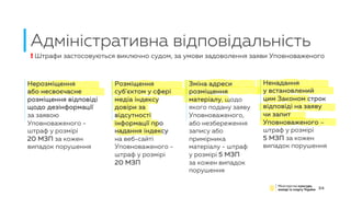 Адміністративна відповідальність
24
Нерозміщення
або несвоєчасне
розміщення відповіді
щодо дезінформації
за заявою
Уповноваженого -
штраф у розмірі
20 МЗП за кожен
випадок порушення
! Штрафи застосовуються виключно судом, за умови задоволення заяви Уповноваженого
Розміщення
суб'єктом у сфері
медіа індексу
довіри за
відсутності
інформації про
надання індексу
на веб-сайті
Уповноваженого -
штраф у розмірі
20 МЗП
Зміна адреси
розміщення
матеріалу, щодо
якого подану заяву
Уповноваженого,
або незбереження
запису або
примірника
матеріалу - штраф
у розмірі 5 МЗП
за кожен випадок
порушення
Ненадання
у встановлений
цим Законом строк
відповіді на заяву
чи запит
Уповноваженого –
штраф у розмірі
5 МЗП за кожен
випадок порушення
 