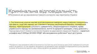 Кримінальна відповідальність
25
1. Систематичне умисне масове розповсюдження завідомо недостовірних повідомлень
про факти, події або явища, що становить загрозу національній безпеці, громадській
безпеці, територіальній цілісності, суверенітету, обороноздатності України, права
українського народу на самовизначення, життя та здоров’я громадян, стану довкілля у
період відсутності повного контролю України за державним кордоном України – карається
штрафом від 5 000до 10 000 НМДГ або виправними роботами* від 1 до 2 років.
! Положення діє до відновлення повного контролю над територією України
*Покарання у виді виправних робіт встановлюється на строк від шести місяців до двох років і відбувається за місцем
роботи засудженого. Із суми заробітку засудженого до виправних робіт провадиться відрахування в доход держави
у розмірі, встановленому вироком суду, в межах від десяти до двадцяти відсотків
 