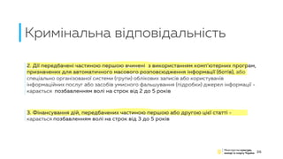 Кримінальна відповідальність
26
2. Дії передбачені частиною першою вчинені з використанням комп’ютерних програм,
призначених для автоматичного масового розповсюдження інформації (ботів), або
спеціально організованої системи (групи) облікових записів або користувачів
інформаційних послуг або засобів умисного фальшування (підробки) джерел інформації -
карається позбавленням волі на строк від 2 до 5 років
3. Фінансування дій, передбачених частиною першою або другою цієї статті -
карається позбавленням волі на строк від 3 до 5 років
 