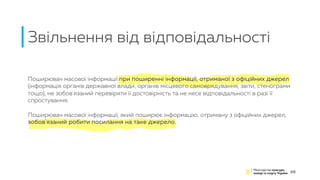 Звільнення від відповідальності
29
Поширювач масової інформації при поширенні інформації, отриманої з офіційних джерел
(інформація органів державної влади, органів місцевого самоврядування, звіти, стенограми
тощо), не зобов'язаний перевіряти її достовірність та не несе відповідальності в разі її
спростування.
Поширювач масової інформації, який поширює інформацію, отриману з офіційних джерел,
зобов'язаний робити посилання на таке джерело.
 