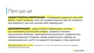НЕДОСТОВІРНА ІНФОРМАЦІЯ – неправдиві відомості про осіб,
факти, події та явища, яких не існувало взагалі або які існували,
але відомості про них неповні або перекручені
ДЕЗІНФОРМАЦІЯ - недостовірна інформація з питань,
що становлять суспільний інтерес, зокрема стосовно
національної безпеки, територіальної цілісності, суверенітету,
обороноздатності України, права українського народу на
самовизначення, життя та здоров’я громадян, стану довкілля.
Дезінформацією не є: оціночні судження, в тому числі критичні; сатира та пародія;
недобросовісна реклама.
Про що це
4
 