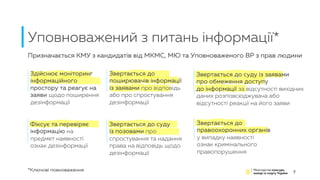 Уповноважений з питань інформації*
7
Здійснює моніторинг
інформаційного
простору та реагує на
заяви щодо поширення
дезінформації
Фіксує та перевіряє
інформацію на
предмет наявності
ознак дезінформації
Звертається до
поширювачів інформації
із заявами про відповідь
або про спростування
дезінформації
Звертається до суду
із позовами про
спростування та надання
права на відповідь щодо
дезінформації
Звертається до суду із заявами
про обмеження доступу
до інформації за відсутності вихідних
даних розповсюджувача або
відсутності реакції на його заяви
Звертається до
правоохоронних органів
у випадку наявності
ознак кримінального
правопорушення
*Ключові повноваження
Призначається КМУ з кандидатів від МКМС, МЮ та Уповноваженого ВР з прав людини
 
