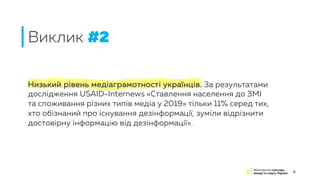 Низький рівень медіаграмотності українців. За результатами
дослідження USAID-Internews «Ставлення населення до ЗМІ
та споживання різних типів медіа у 2019» тільки 11% серед тих,
хто обізнаний про існування дезінформації, зуміли відрізнити
достовірну інформацію від дезінформації».
Виклик #2
9
 