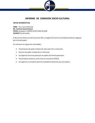 INFORME DE COMISION SOCIO-CULTURAL
DATOS INFORMATIVOS
PARA: Hna. FanyValdivieso
DE: ComisionSocioCultural
FECHA: Guayaquil, VIERNES14 DE JUNIO de 2019
ASUNTO: Dia del padre.
El dìa viernes14 de juniodel presente Año, se organizòlacomisionsocialparacelebrarel agasajo
por el diadel padre.
Se realizaron las siguientes actividades:
 Presentacion de padre sìmbolo de cada salon de la instituciòn.
 Eleccion de padre simbolo de la instituciòn.
 Se organizò concursos para que los padres de familia participen.
 Presentaciòn artisticas, entre ellas los mariachis AZTECA.
 Se organizo un compartir para los compañeros docentes que son padres.
 