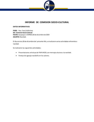 INFORME DE COMISION SOCIO-CULTURAL
DATOS INFORMATIVOS
PARA: Hna. FanyValdivieso
DE: ComisionSocioCultural
FECHA: Guayaquil, VIERNES20 de diciembre de 2019
ASUNTO: Navidad.
El dìa viernes20 de diciembre del presente Año, se realizaronvariasactividadesreferentesa
navidad.
Se realizaron las siguientes actividades:
 Presentaciones artisticas de PAPA NOEL con mensaje alusivos a la navidad.
 Festejo de agasajo navideño en los salones.
 