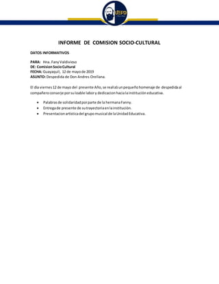 INFORME DE COMISION SOCIO-CULTURAL
DATOS INFORMATIVOS
PARA: Hna. FanyValdivieso
DE: ComisionSocioCultural
FECHA: Guayaquil, 12 de mayode 2019
ASUNTO: Despedida de Don Andres Orellana.
El dìa viernes 12 de mayo del presente Año, se realizòunpequeñohomenaje de despedidaal
compañeroconserje porsuloable labory dedicacionhacialainstituciòneducativa.
 Palabrasde solidaridadporparte de la hermanaFanny.
 Entregade presente de sutrayectoriaenlainstituciòn.
 Presentacionartìsticadel grupomusical de laUnidadEducativa.
 