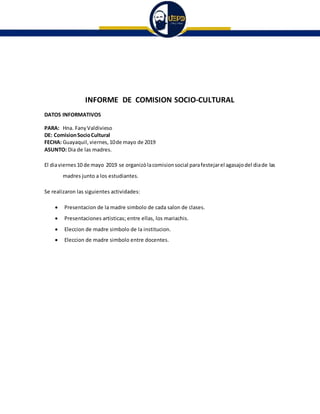 INFORME DE COMISION SOCIO-CULTURAL
DATOS INFORMATIVOS
PARA: Hna. FanyValdivieso
DE: ComisionSocioCultural
FECHA: Guayaquil, viernes, 10de mayo de 2019
ASUNTO: Dia de las madres.
El diaviernes 10 de mayo 2019 se organizòlacomisionsocial parafestejarel agasajodel diade las
madres junto a los estudiantes.
Se realizaron las siguientes actividades:
 Presentacion de la madre simbolo de cada salon de clases.
 Presentaciones artisticas; entre ellas, los mariachis.
 Eleccion de madre simbolo de la institucion.
 Eleccion de madre simbolo entre docentes.
 