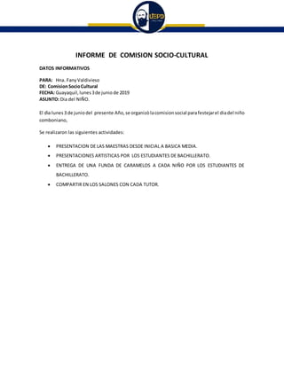 INFORME DE COMISION SOCIO-CULTURAL
DATOS INFORMATIVOS
PARA: Hna. FanyValdivieso
DE: ComisionSocioCultural
FECHA: Guayaquil, lunes3de junio de 2019
ASUNTO: Dia del NIÑO.
El dìa lunes3 de juniodel presente Año,se organizòlacomisionsocial parafestejarel diadel niño
comboniano,
Se realizaron las siguientes actividades:
 PRESENTACION DE LAS MAESTRAS DESDE INICIAL A BASICA MEDIA.
 PRESENTACIONES ARTISTICAS POR LOS ESTUDIANTES DE BACHILLERATO.
 ENTREGA DE UNA FUNDA DE CARAMELOS A CADA NIÑO POR LOS ESTUDIANTES DE
BACHILLERATO.
 COMPARTIR EN LOS SALONES CON CADA TUTOR.
 