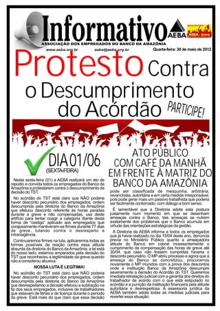 Quarta-feira: 30 de maio de 2012




 Protesto Contra
       o Descumprimento
          do Acórdão PARTICIPE!


                                                             ATO PÚBLICO
                     DIA 01/06
                   (SEXTA-FEIRA)
                                                         COM CAFÉ DA MANHÃ
  Nesta sexta-feira (01) a AEBA realizará um ato de
                                                        EM FRENTE À MATRIZ DO
repúdio e convida todos os empregados do Banco da
Amazônia a protestarem contra o descumprimento da
                                                         BANCO DA AMAZÔNIA
decisão do TST.                                         pode ser classificada de mesquinha, arbitrária,
                                                        revanchista, autoritária e em certa medida irresponsável,
  No acórdão do TST está claro que NÃO poderia          pois pode gerar mais um passivo trabalhista que poderia
haver desconto pecuniário dos empregados, ordem         ser facilmente contornado, com diálogo e bom senso.
descumprida pela diretoria do Banco da Amazônia
que efetuou desconto referente às horas paradas           É lamentável que a Diretoria adote esta postura
durante a greve e não compensadas, usa deste            justamente num momento em que se desenham
artifício para tentar coagir a categoria diante desta   ameaças contra o Banco, tais ameaças se nutrem
forma de “castigo” aplicado aos empregados que          exatamente dos problemas que o Banco acumula em
corajosamente mantiveram-se firmes durante 77 dias      virtude das orientações estratégicas da gestão.
de greve, lutando contra o desrespeito e                  A Diretoria da AEBA informa a todos os empregados
intransigência.                                         que já havia realizado no dia 19/04 deste ano, denúncia
  Continuaremos firmes na luta, aplicaremos todas as    previa no Ministério Público quanto a ameaçadora
formas possíveis de reação contra essa atitude          atitude do Banco em cobrar incessantemente o
absurda da diretoria do Banco da Amazônia, a lei está   cumprimento da compensação das horas de greve até
do nosso lado, estamos amparados pela decisão do        30/04, que caso não fossem cumpridas haveria o
TST que reconheceu a legitimidade da greve quando       desconto pecuniário. O MP abriu processo e agora que a
não a considerou abusiva.                               ameaça do Banco se concretizou, procuramos
                                                        novamente o MP munidos com a prova dos descontos
              NOSSA LUTA É LEGÍTIMA!                    onde a instituição Banco da Amazônia descumpre
  No acórdão do TST está claro que NÃO poderia          severamente a decisão do Acórdão do TST. Queremos
haver desconto pecuniário dos empregados, ordem         imediata retratação judicial com a garantia dos direitos do
descumprida pela diretoria do Banco da Amazônia         trabalhador de acordo com o que está estipulado no
que desrespeitando a decisão efetuou a subtração na     acórdão e a punição da instituição financeira pela atitude
fip dos seus empregados, inclusive de trabalhadores     autoritária e desrespeitosa. A assessoria jurídica da
que estavam de férias e de licença durante o período    AEBA também adota todas as medidas judiciais para
da greve. Está mais do que claro que essa decisão       reverter essa situação.
 