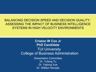 TUI University  College of Business Administration BALANCING DECISION SPEED AND DECISION QUALITY:  ASSESSING THE IMPACT OF BUSINESS INTELLIGENCE SYSTEMS IN HIGH VELOCITY ENVIRONMENTS Criston W Cox Jr PhD Candidate Dissertation Committee Dr. Yufeng Tu Dr. Yajiong Xue Dr. William Kemple 