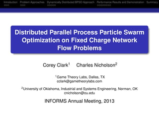 Introduction Problem Approaches Dynamically Distributed BPSO Approach Performance Results and Demonstration Summary
Distributed Parallel Process Particle Swarm
Optimization on Fixed Charge Network
Flow Problems
Corey Clark1 Charles Nicholson2
1Game Theory Labs, Dallas, TX
cclark@gametheorylabs.com
2University of Oklahoma, Industrial and Systems Engineering, Norman, OK
cnicholson@ou.edu
INFORMS Annual Meeting, 2013
 