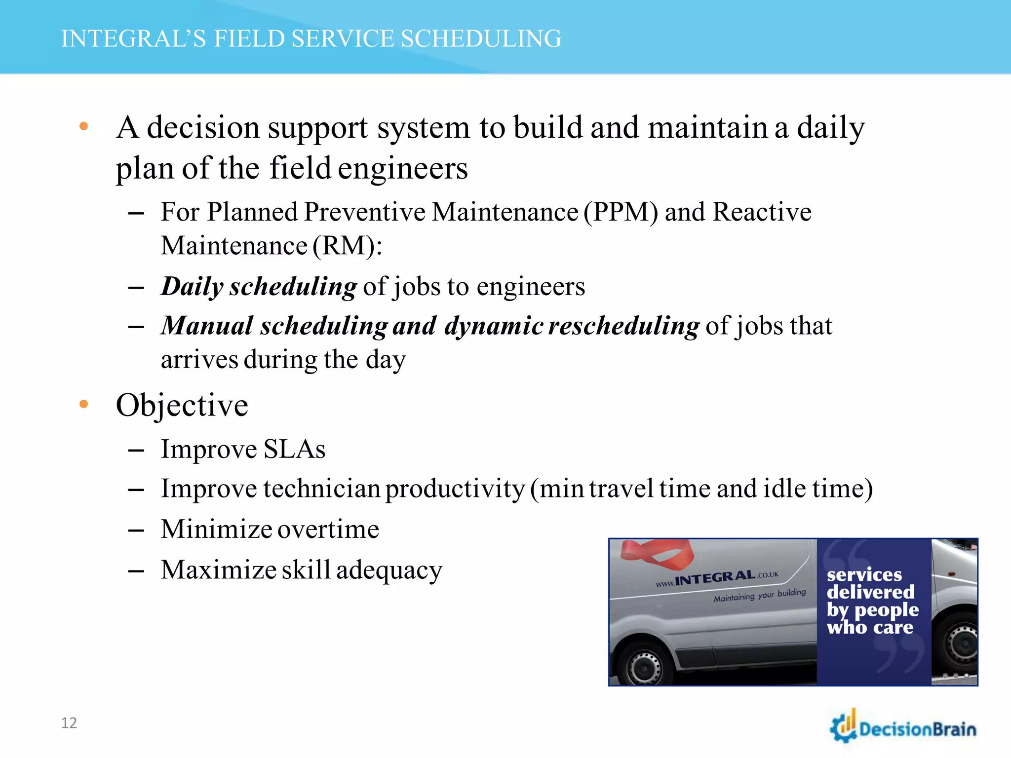 INTEGRAL’S FIELD SERVICE SCHEDULING
12
• A decision support system to build and maintain a daily
plan of the field engineers
– For Planned Preventive Maintenance (PPM) and Reactive
Maintenance (RM):
– Daily scheduling of jobs to engineers
– Manual schedulingand dynamic rescheduling of jobs that
arrives during the day
• Objective
– Improve SLAs
– Improve technicianproductivity(mintravel time and idle time)
– Minimize overtime
– Maximize skill adequacy
 