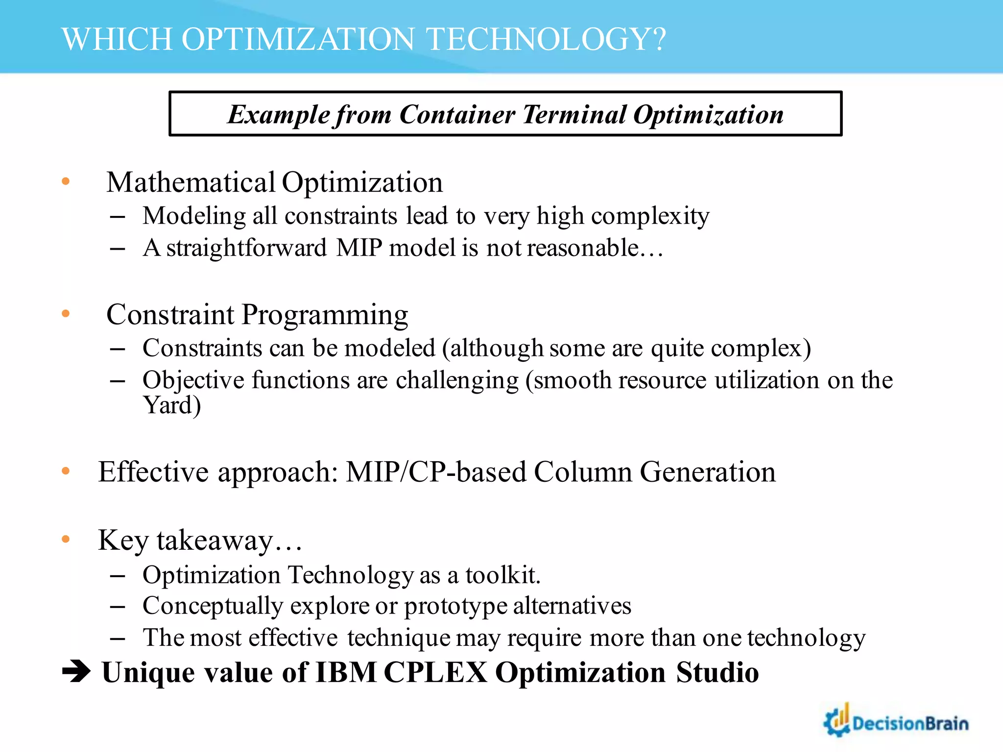 • Mathematical Optimization
– Modeling all constraints lead to very high complexity
– A straightforward MIP model is not reasonable…
• Constraint Programming
– Constraints can be modeled (although some are quite complex)
– Objective functions are challenging (smooth resource utilization on the
Yard)
• Effective approach: MIP/CP-based Column Generation
• Key takeaway…
– Optimization Technology as a toolkit.
– Conceptually explore or prototype alternatives
– The most effective technique may require more than one technology
è Unique value of IBM CPLEX Optimization Studio
WHICH OPTIMIZATION TECHNOLOGY?
Example from Container Terminal Optimization
 