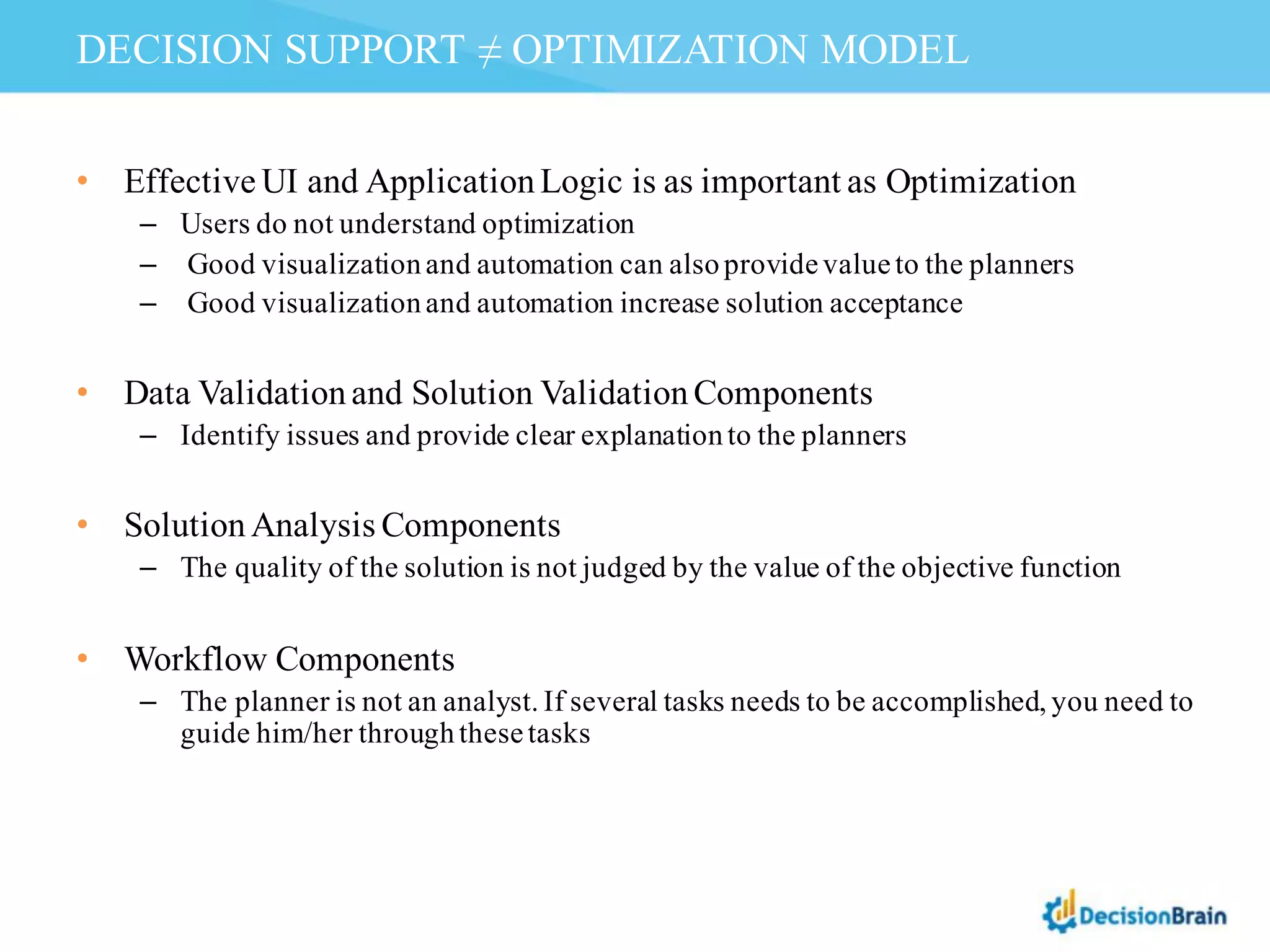 • Effective UI and ApplicationLogic is as important as Optimization
– Users do not understand optimization
– Good visualizationand automation can alsoprovidevalueto the planners
– Good visualizationand automation increase solution acceptance
• Data Validationand Solution ValidationComponents
– Identify issues and provide clear explanationto the planners
• SolutionAnalysis Components
– The quality of the solution is not judged by the value of the objective function
• Workflow Components
– The planner is not an analyst. If several tasks needs to be accomplished, you need to
guide him/her throughthesetasks
DECISION SUPPORT ≠ OPTIMIZATION MODEL
 