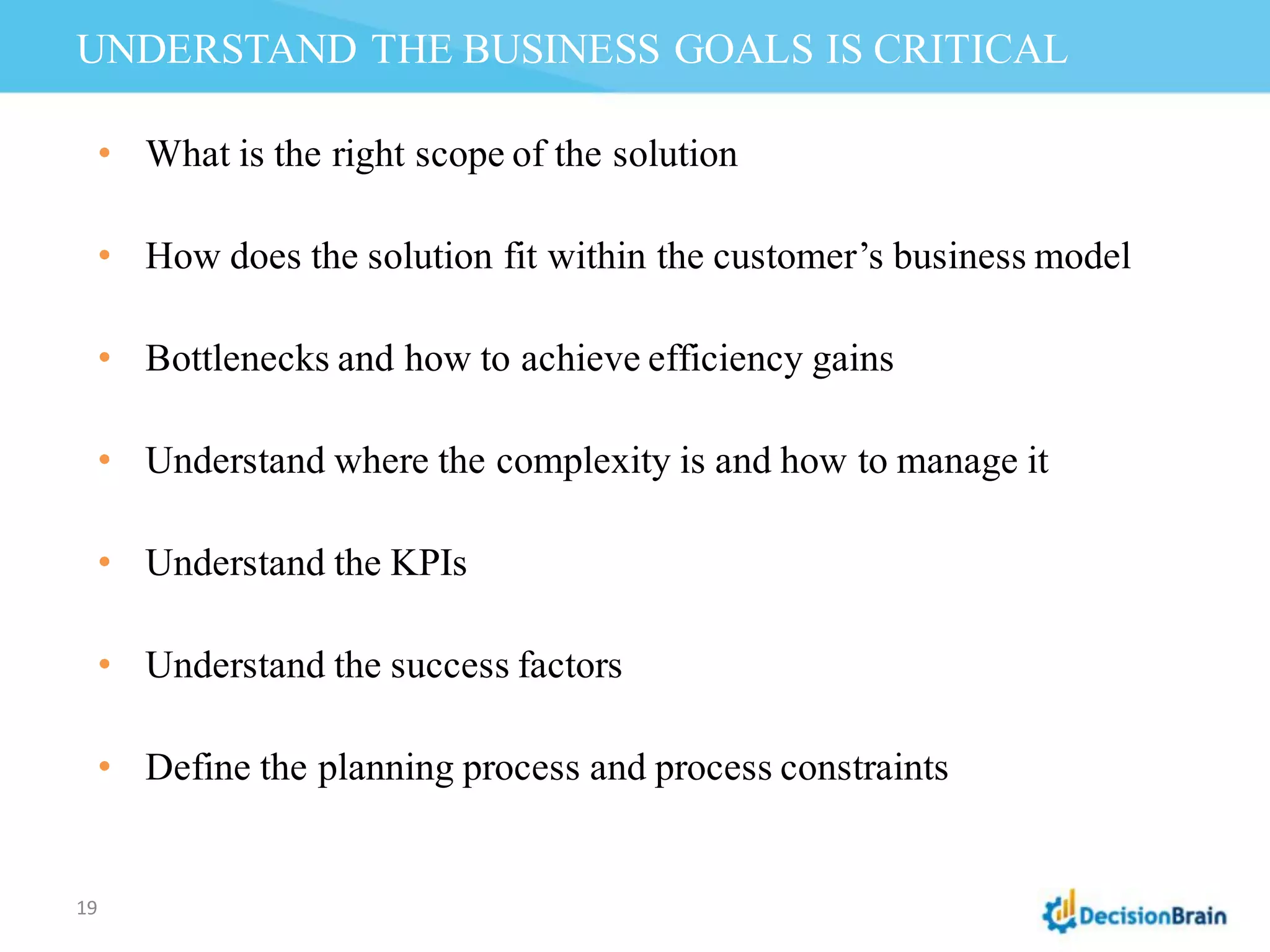 UNDERSTAND THE BUSINESS GOALS IS CRITICAL
19
• What is the right scope of the solution
• How does the solution fit within the customer’s business model
• Bottlenecks and how to achieve efficiency gains
• Understand where the complexity is and how to manage it
• Understand the KPIs
• Understand the success factors
• Define the planning process and process constraints
 