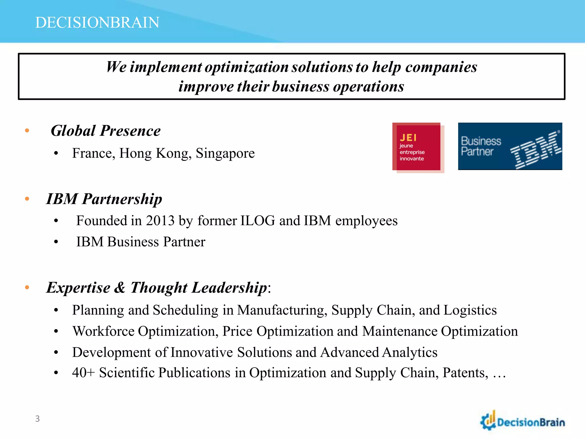 DECISIONBRAIN
• Global Presence
• France, Hong Kong, Singapore
• IBM Partnership
• Founded in 2013 by former ILOG and IBM employees
• IBM Business Partner
• Expertise & Thought Leadership:
• Planning and Scheduling in Manufacturing, Supply Chain, and Logistics
• Workforce Optimization, Price Optimization and Maintenance Optimization
• Development of Innovative Solutions and Advanced Analytics
• 40+ Scientific Publications in Optimization and Supply Chain, Patents, …
We implement optimizationsolutions to help companies
improve their business operations
3
 