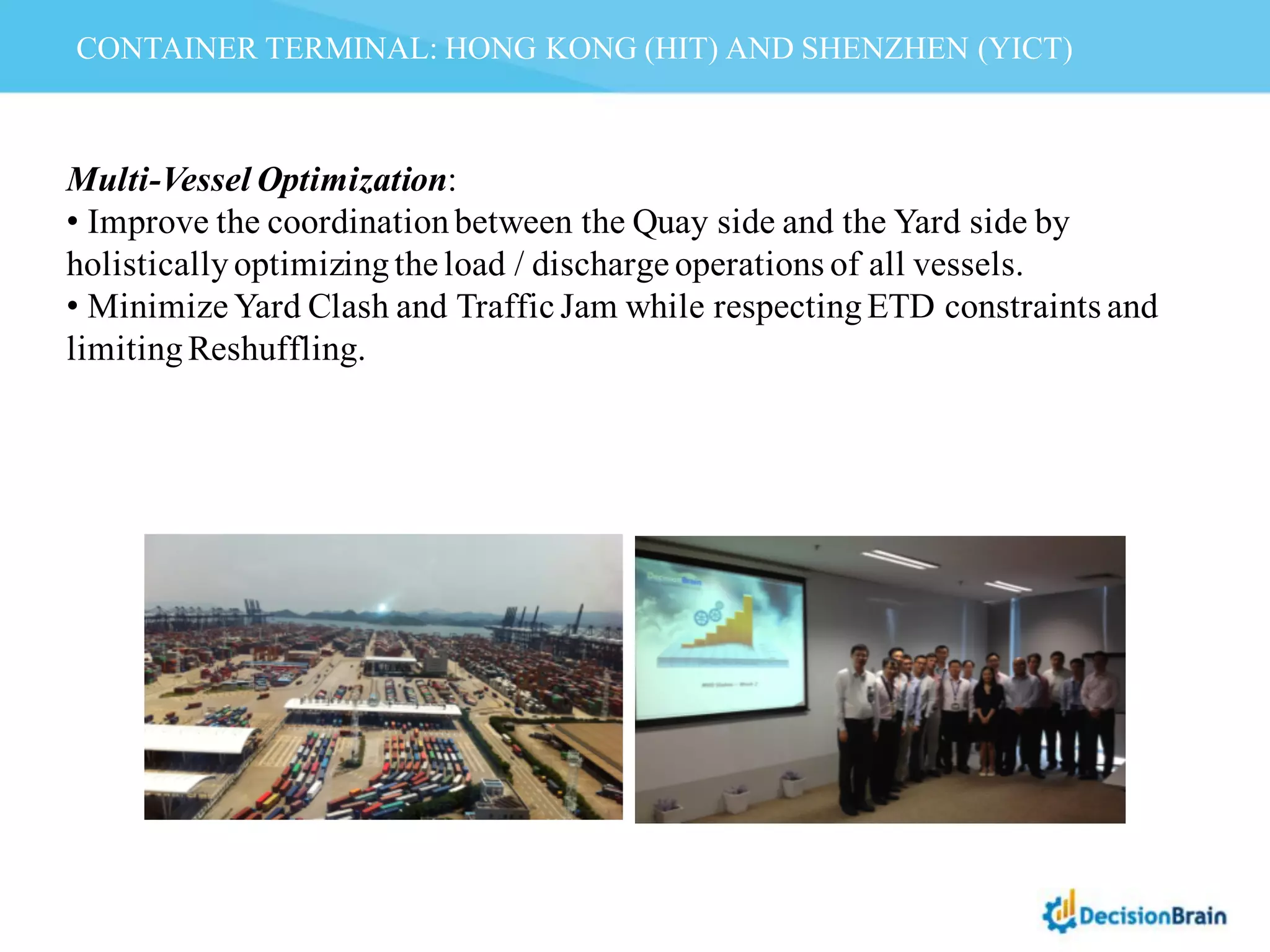 CONTAINER TERMINAL: HONG KONG (HIT) AND SHENZHEN (YICT)
Multi-Vessel Optimization:
• Improve the coordinationbetween the Quay side and the Yard side by
holisticallyoptimizingthe load / discharge operations of all vessels.
• Minimize Yard Clash and Traffic Jam while respectingETD constraints and
limitingReshuffling.
 