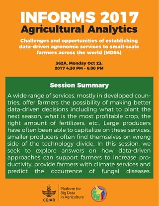INFORMS 2017
Agricultural Analytics
Challenges and opportunities of establishing
data-driven agronomic services to small-scale
farmers across the world (MD54)
362A. Monday Oct 23,
2017 4:30 PM - 6:00 PM
Session Summary
A wide range of services, mostly in developed coun-
tries, offer farmers the possibility of making better
data-driven decisions including what to plant the
next season, what is the most proﬁtable crop, the
right amount of fertilizers, etc., Large producers
have often been able to capitalize on these services,
smaller producers often ﬁnd themselves on wrong
side of the technology divide. In this session, we
seek to explore answers on how data-driven
approaches can support farmers to increase pro-
ductivity, provide farmers with climate services and
predict the occurrence of fungal diseases.
 