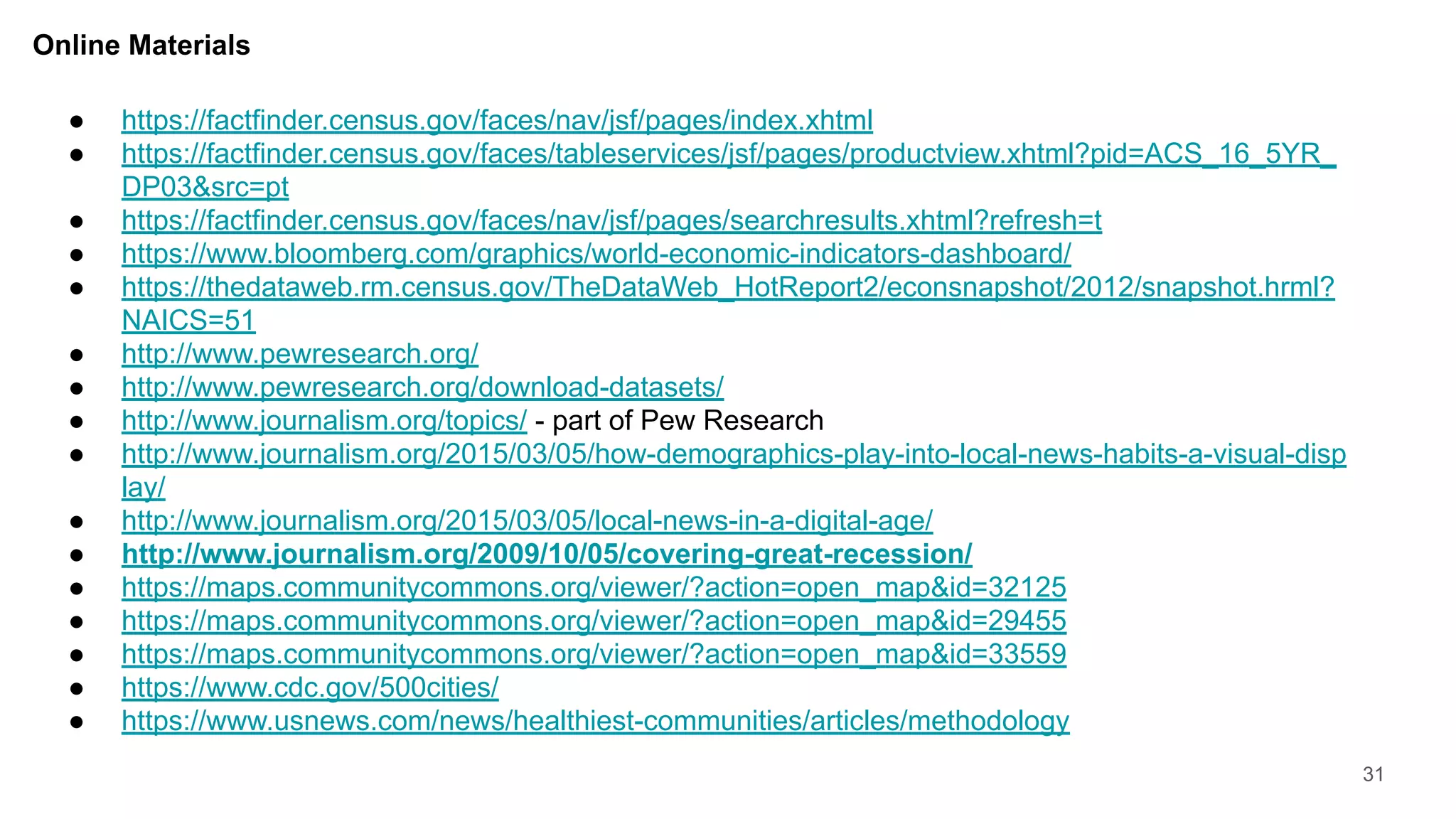 Online Materials
31
● https://factfinder.census.gov/faces/nav/jsf/pages/index.xhtml
● https://factfinder.census.gov/faces/tableservices/jsf/pages/productview.xhtml?pid=ACS_16_5YR_
DP03&src=pt
● https://factfinder.census.gov/faces/nav/jsf/pages/searchresults.xhtml?refresh=t
● https://www.bloomberg.com/graphics/world-economic-indicators-dashboard/
● https://thedataweb.rm.census.gov/TheDataWeb_HotReport2/econsnapshot/2012/snapshot.hrml?
NAICS=51
● http://www.pewresearch.org/
● http://www.pewresearch.org/download-datasets/
● http://www.journalism.org/topics/ - part of Pew Research
● http://www.journalism.org/2015/03/05/how-demographics-play-into-local-news-habits-a-visual-disp
lay/
● http://www.journalism.org/2015/03/05/local-news-in-a-digital-age/
● http://www.journalism.org/2009/10/05/covering-great-recession/
● https://maps.communitycommons.org/viewer/?action=open_map&id=32125
● https://maps.communitycommons.org/viewer/?action=open_map&id=29455
● https://maps.communitycommons.org/viewer/?action=open_map&id=33559
● https://www.cdc.gov/500cities/
● https://www.usnews.com/news/healthiest-communities/articles/methodology
 