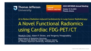 AI to Reduce Radiation-induced Cardiotoxicity in Lung Cancer Radiotherapy:
A Novel Functional Radiomics
using Cardiac FDG-PET/CT
Wookjin Choi, Adam P. Dicker, and Yevgeniy Vinogradskiy
Department of Radiation Oncology,
Sidney Kimmel Medical College / Cancer Center
at Thomas Jefferson University, Philadelphia, PA
 