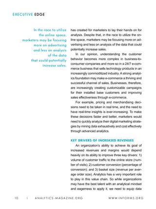 W W W. I N F O R M S . O R G10 | A N A LY T I C S - M AGA Z I N E . O R G
EXECUTIVE EDGE
has created for marketers to lay their hands on for
analysis. Despite that, in the race to utilize the on-
line space, marketers may be focusing more on ad-
vertising and less on analysis of the data that could
potentially increase sales.
In our opinion, understanding the customer
behavior becomes more complex in business-to-
consumer companies and more so in a 24/7 e-com-
merce business that sells technology products in an
increasingly commoditized industry. A strong analyt-
ics foundation may make e-commerce a thriving and
successful channel of sales. Businesses, therefore,
are increasingly creating customizable campaigns
for their installed base customers and improving
sales effectiveness through e-commerce.
For example, pricing and merchandising deci-
sions need to be taken in real time, and the need to
have real-time insights is ever-increasing. To make
these decisions faster and better, marketers would
need to quickly analyze their digital marketing strate-
gies by mining data exhaustively and cost effectively
through advanced analytics.
KEY DRIVERS OF INCREASED REVENUES
An organization’s ability to achieve its goal of
increased revenues and margins would depend
heavily on its ability to improve three key drivers: 1)
volume of customer traffic to the online store (num-
ber of visits); 2) customer conversion (percentage of
conversion); and 3) basket size (revenue per aver-
age order size). Analytics has a very important role
to play in this value chain. So while organizations
may have the best talent with an analytical mindset
and eagerness to apply it, we need to equip data
In the race to utilize
the online space,
marketers may be focusing
more on advertising
and less on analysis
of the data
that could potentially
increase sales.
 