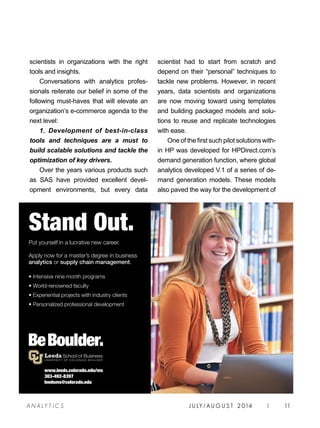 A NA L Y T I C S J U LY / AU G U S T 2 014 | 11
scientists in organizations with the right
tools and insights.
Conversations with analytics profes-
sionals reiterate our belief in some of the
following must-haves that will elevate an
organization’s e-commerce agenda to the
next level:
1. Development of best-in-class
tools and techniques are a must to
build scalable solutions and tackle the
optimization of key drivers.
Over the years various products such
as SAS have provided excellent devel-
opment environments, but every data
scientist had to start from scratch and
depend on their “personal” techniques to
tackle new problems. However, in recent
years, data scientists and organizations
are now moving toward using templates
and building packaged models and solu-
tions to reuse and replicate technologies
with ease.
One of the first such pilot solutions with-
in HP was developed for HPDirect.com’s
demand generation function, where global
analytics developed V.1 of a series of de-
mand generation models. These models
also paved the way for the development of
www.leeds.colorado.edu/ms
303-492-8397
leedsms@colorado.edu
Stand Out.
Put yourself in a lucrative new career.
Apply now for a master’s degree in business
analytics or supply chain management.
• Intensive nine month programs
• World-renowned faculty
• Experiential projects with industry clients
• Personalized professional development
analytics_Layout 1 4/25/14 12:51 PM Page 1
 
