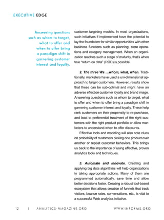 W W W. I N F O R M S . O R G12 | A N A LY T I C S - M AGA Z I N E . O R G
customer targeting models. In most organizations,
such initiatives if implemented have the potential to
lay the foundation for similar opportunities with other
business functions such as planning, store opera-
tions and category management. When an organi-
zation reaches such a stage of maturity, that’s when
true “return on data” (ROD) is possible.
2. The three Ws …whom, what, when. Tradi-
tionally, marketers have used a uni-dimensional ap-
proach to target customers. However, results show
that these can be sub-optimal and might have an
adverse effect on customer loyalty and brand image.
Answering questions such as whom to target, what
to offer and when to offer bring a paradigm shift in
garnering customer interest and loyalty. These help
rank customers on their propensity to re-purchase,
and lead to preferential treatment of the right cus-
tomers with the right product portfolio or allow mar-
keters to understand when to offer discounts.
Effective tools and modeling will also note clues
on probability of customers picking one product over
another or repeat customer behaviors. This brings
us back to the importance of using effective, proven
analytics tools and techniques.
3. Automate and innovate. Creating and
applying big data algorithms will help organizations
in taking appropriate actions. Many of them are
programmed automatically, save time and allow
better decisions faster. Creating a robust tool-based
ecosystem that allows creation of funnels that track
visitors, bounce rates, conversations, etc., is vital to
a successful Web analytics initiative.
Answering questions
such as whom to target,
what to offer and
when to offer bring
a paradigm shift in
garnering customer
interest and loyalty.
EXECUTIVE EDGE
 
