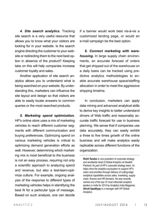 J U LY / AU G U S T 2 014 | 13A NA L Y T I C S
4. Site search analytics. Tracking
site search is a very useful resource that
allows you to know what your visitors are
looking for in your website. Is the search
engine directing the customer to your web-
site or redirecting them to the next best op-
tion in absence of the product? Keeping
tabs on this will help companies increase
customer loyalty and sales.
Another application of site search an-
alytics allows you to understand what is
being searched on your website. By under-
standing this, marketers can influence the
site layout and design so that visitors are
able to easily locate answers to common
queries or the most searched products.
5. Marketing spend optimization.
HP’s online store uses a mix of marketing
vehicles to reach different customer seg-
ments with different communication and
buying preferences. Optimizing spend on
various marketing vehicles is critical to
optimizing demand generation efforts as
well. However, determining which market-
ing mix is most beneficial to the business
is not an easy process, requiring not only
a scientific approach to analyzing spend
and revenue, but also a test-learn-opti-
mize culture. For example, ongoing anal-
ysis of the response to different types of
marketing vehicles helps in identifying the
best fit for a particular type of message.
Based on such analysis, one can decide
if a banner would work best vis-à-vis a
customized landing page, or would an
e-mail campaign be the best option.
6. Connect marketing with ware-
housing. In large supply chain environ-
ments, an accurate forecast of orders
that get shipped out of the warehouse on
a daily basis can be tracked using pre-
dictive analytics methodologies to en-
able accurate warehouse space/staffing
allocation in order to meet the aggressive
shipping timeline.
In conclusion, marketers can apply
data mining and advanced analytical skills
to derive key insights to better understand
drivers of Web traffic and reasonably ac-
curate traffic forecast for use in business
planning. We sense that if companies use
data accurately, they can easily exhibit
a three to five times growth of the online
business and will make analytics easily
replicable across different functions of the
organization.
Rohit Tandon is vice president of corporate strategy
and worldwide head of Global Analytics at Hewlett-
Packard. As part of HP’s corporate strategy team, he
helps drive the analytics ecosystem to support HP’s
vision and priorities through delivery of cutting-edge
analytical capabilities across sales, marketing, supply
chain, finance and HR domains. He was recently
named one of the top-10 most influential analytics
leaders in India for 2014 by Analytics India Magazine.
Shruti Upadhyay is a manager with HP Global
Analytics.
 