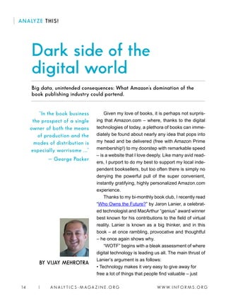 W W W. I N F O R M S . O R G14 | A N A LY T I C S - M AGA Z I N E . O R G
BY VIJAY MEHROTRA
ANALYZE THIS!
Given my love of books, it is perhaps not surpris-
ing that Amazon.com – where, thanks to the digital
technologies of today, a plethora of books can imme-
diately be found about nearly any idea that pops into
my head and be delivered (free with Amazon Prime
membership!) to my doorstep with remarkable speed
– is a website that I love deeply. Like many avid read-
ers, I purport to do my best to support my local inde-
pendent booksellers, but too often there is simply no
denying the powerful pull of the super convenient,
instantly gratifying, highly personalized Amazon.com
experience.
Thanks to my bi-monthly book club, I recently read
“Who Owns the Future?” by Jaron Lanier, a celebrat-
ed technologist and MacArthur “genius” award winner
best known for his contributions to the field of virtual
reality. Lanier is known as a big thinker, and in this
book – at once rambling, provocative and thoughtful
– he once again shows why.
“WOTF” begins with a bleak assessment of where
digital technology is leading us all. The main thrust of
Lanier’s argument is as follows:
• Technology makes it very easy to give away for
free a lot of things that people find valuable – just
Dark side of the
digital world
“In the book business
the prospect of a single
owner of both the means
of production and the
modes of distribution is
especially worrisome ...”
— George Packer
Big data, unintended consequences: What Amazon’s domination of the
book publishing industry could portend.
 