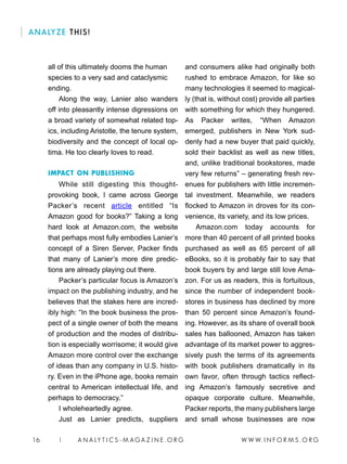 W W W. I N F O R M S . O R G16 | A N A LY T I C S - M AGA Z I N E . O R G
ANALYZE THIS!
all of this ultimately dooms the human
species to a very sad and cataclysmic
ending.
Along the way, Lanier also wanders
off into pleasantly intense digressions on
a broad variety of somewhat related top-
ics, including Aristotle, the tenure system,
biodiversity and the concept of local op-
tima. He too clearly loves to read.
IMPACT ON PUBLISHING
While still digesting this thought-
provoking book, I came across George
Packer’s recent article entitled “Is
Amazon good for books?” Taking a long
hard look at Amazon.com, the website
that perhaps most fully embodies Lanier’s
concept of a Siren Server, Packer finds
that many of Lanier’s more dire predic-
tions are already playing out there.
Packer’s particular focus is Amazon’s
impact on the publishing industry, and he
believes that the stakes here are incred-
ibly high: “In the book business the pros-
pect of a single owner of both the means
of production and the modes of distribu-
tion is especially worrisome; it would give
Amazon more control over the exchange
of ideas than any company in U.S. histo-
ry. Even in the iPhone age, books remain
central to American intellectual life, and
perhaps to democracy.”
I wholeheartedly agree.
Just as Lanier predicts, suppliers
and consumers alike had originally both
rushed to embrace Amazon, for like so
many technologies it seemed to magical-
ly (that is, without cost) provide all parties
with something for which they hungered.
As Packer writes, “When Amazon
emerged, publishers in New York sud-
denly had a new buyer that paid quickly,
sold their backlist as well as new titles,
and, unlike traditional bookstores, made
very few returns” – generating fresh rev-
enues for publishers with little incremen-
tal investment. Meanwhile, we readers
flocked to Amazon in droves for its con-
venience, its variety, and its low prices.
Amazon.com today accounts for
more than 40 percent of all printed books
purchased as well as 65 percent of all
eBooks, so it is probably fair to say that
book buyers by and large still love Ama-
zon. For us as readers, this is fortuitous,
since the number of independent book-
stores in business has declined by more
than 50 percent since Amazon’s found-
ing. However, as its share of overall book
sales has ballooned, Amazon has taken
advantage of its market power to aggres-
sively push the terms of its agreements
with book publishers dramatically in its
own favor, often through tactics reflect-
ing Amazon’s famously secretive and
opaque corporate culture. Meanwhile,
Packer reports, the many publishers large
and small whose businesses are now
 
