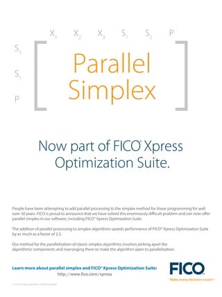 © 2014 Fair Isaac Corporation. All rights reserved.
Now part of FICO®
Xpress
Optimization Suite.
Parallel
Simplex
S1
X1
X2
X3
S1
S2
P
S1
P
People have been attempting to add parallel processing to the simplex method for linear programming for well
over 30 years. FICO is proud to announce that we have solved this enormously difficult problem and can now offer
parallel simplex in our software, including FICO® Xpress Optimization Suite.
The addition of parallel processing to simplex algorithms speeds performance of FICO® Xpress Optimization Suite
by as much as a factor of 2.5.
Our method for the parallelization of classic simplex algorithms involves picking apart the
algorithmic components and rearranging them to make the algorithm open to parallelization.
Learn more about parallel simplex and FICO®Xpress Optimization Suite:
http://www.fico.com/xpress
 