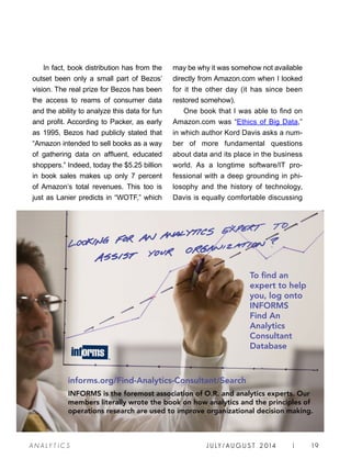 J U LY / AU G U S T 2 014 | 19A NA L Y T I C S
In fact, book distribution has from the
outset been only a small part of Bezos’
vision. The real prize for Bezos has been
the access to reams of consumer data
and the ability to analyze this data for fun
and profit. According to Packer, as early
as 1995, Bezos had publicly stated that
“Amazon intended to sell books as a way
of gathering data on affluent, educated
shoppers.” Indeed, today the $5.25 billion
in book sales makes up only 7 percent
of Amazon’s total revenues. This too is
just as Lanier predicts in “WOTF,” which
may be why it was somehow not available
directly from Amazon.com when I looked
for it the other day (it has since been
restored somehow).
One book that I was able to find on
Amazon.com was “Ethics of Big Data,”
in which author Kord Davis asks a num-
ber of more fundamental questions
about data and its place in the business
world. As a longtime software/IT pro-
fessional with a deep grounding in phi-
losophy and the history of technology,
Davis is equally comfortable discussing
INFORMS is the foremost association of O.R. and analytics experts. Our
members literally wrote the book on how analytics and the principles of
operations research are used to improve organizational decision making.
To find an
expert to help
you, log onto
INFORMS
Find An
Analytics
Consultant
Database
informs.org/Find-Analytics-Consultant/Search
 