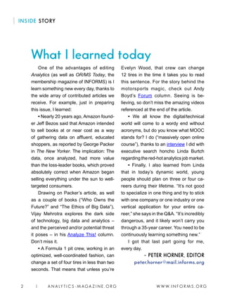 W W W. I N F O R M S . O R G2 | A N A LY T I C S - M AGA Z I N E . O R G
What I learned today
INSIDE STORY
One of the advantages of editing
Analytics (as well as OR/MS Today, the
membership magazine of INFORMS) is I
learn something new every day, thanks to
the wide array of contributed articles we
receive. For example, just in preparing
this issue, I learned:
• Nearly 20 years ago, Amazon found-
er Jeff Bezos said that Amazon intended
to sell books at or near cost as a way
of gathering data on affluent, educated
shoppers, as reported by George Packer
in The New Yorker. The implication: The
data, once analyzed, had more value
than the loss-leader books, which proved
absolutely correct when Amazon began
selling everything under the sun to well-
targeted consumers.
Drawing on Packer’s article, as well
as a couple of books (“Who Owns the
Future?” and “The Ethics of Big Data”),
Vijay Mehrotra explores the dark side
of technology, big data and analytics –
and the perceived and/or potential threat
it poses – in his Analyze This! column.
Don’t miss it.
• A Formula 1 pit crew, working in an
optimized, well-coordinated fashion, can
change a set of four tires in less than two
seconds. That means that unless you’re
Evelyn Wood, that crew can change
12 tires in the time it takes you to read
this sentence. For the story behind the
motorsports magic, check out Andy
Boyd’s Forum column. Seeing is be-
lieving, so don’t miss the amazing videos
referenced at the end of the article.
• We all know the digital/technical
world will come to a wordy end without
acronyms, but do you know what MOOC
stands for? I do (“massively open online
course”), thanks to an interview I did with
executive search honcho Linda Burtch
regarding the red-hot analytics job market.
• Finally, I also learned from Linda
that in today’s dynamic world, young
people should plan on three or four ca-
reers during their lifetime. “It’s not good
to specialize in one thing and try to stick
with one company or one industry or one
vertical application for your entire ca-
reer,” she says in the Q&A. “It’s incredibly
dangerous, and it likely won’t carry you
through a 35-year career. You need to be
continuously learning something new.”
I got that last part going for me,
every day.
– PETER HORNER, EDITOR
peter.horner@mail.informs.org
 