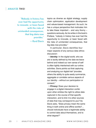W W W. I N F O R M S . O R G2 0 | A N A LY T I C S - M AGA Z I N E . O R G
ANALYZE THIS!
topics as diverse as digital strategy, supply
chain optimization, application development
and values-based management. As such, he
has a unique perspective that motivates him
to take these important – and very thorny –
questions seriously. As he writes in the book’s
Preface, “nobody in history has ever had the
opportunity to innovate, or been faced with
the risks of unintended consequences, that
big data now provides.”
In particular, Davis identifies four
major aspects of any serious data ethics
discussion:
• 	Identity: In the digital world, who we
are is tacitly defined by the data we leave
behind and indeed our own sense of self
is often tightly intertwined with our online
activities. Davis points out that capturing
and analyzing our digital trail “provides
others the ability to quite easily summarize,
aggregate or correlate various aspects of
our identity – without our participation or
consent.”
• 	Privacy: Does your decision to
engage in a digital interaction confer
upon other entities the right to utilize data
captured in the course of that specific
interaction, and to link it to other sources
of data that may correspond to you? As
Davis asks, “Does privacy mean the same
thing in both online and offline worlds?…
should individuals have a legitimate ability
to control data about themselves, and to
what degree?”
“Nobody in history has
ever had the opportunity
to innovate, or been faced
with the risks of
unintended consequences,
that big data now
provides.”
— Kord Davis
 