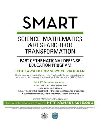 SCHOLARSHIP FOR SERVICE PROGRAM
Undergraduate, graduate, and doctoral students pursuing degrees
in Science, Technology, Engineering,  Mathematics (STEM) fields
SMART Scholars receive:
+ Full tuition and educational fees
+ Generous cash stipend
+ Employment with Department of Defense facilities after graduation
+ Summer internships, health insurance,  book allowance
For more information and to apply, visit
For more information and to apply, visit HTTP://SMART.ASEE.ORG
In accordance with Federal statutes and regulations, no person on the grounds of race, color, age, sex, national origin or disability shall be excluded from participating in,
denied the benefits of, or be subject to discrimination under any program activity receiving financial assistance from the Department of Defense.
 