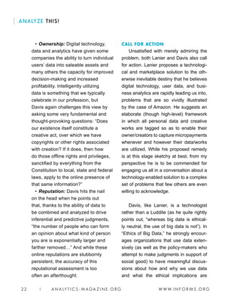 W W W. I N F O R M S . O R G22 | A N A LY T I C S - M AGA Z I N E . O R G
ANALYZE THIS!
• 	Ownership: Digital technology,
data and analytics have given some
companies the ability to turn individual
users’ data into saleable assets and
many others the capacity for improved
decision-making and increased
profitability. Intelligently utilizing
data is something that we typically
celebrate in our profession, but
Davis again challenges this view by
asking some very fundamental and
thought-provoking questions: “Does
our existence itself constitute a
creative act, over which we have
copyrights or other rights associated
with creation? If it does, then how
do those offline rights and privileges,
sanctified by everything from the
Constitution to local, state and federal
laws, apply to the online presence of
that same information?”
• 	Reputation: Davis hits the nail
on the head when he points out
that, thanks to the ability of data to
be combined and analyzed to drive
inferential and predictive judgments,
“the number of people who can form
an opinion about what kind of person
you are is exponentially larger and
farther removed…” And while these
online reputations are stubbornly
persistent, the accuracy of this
reputational assessment is too
often an afterthought.
CALL FOR ACTION
Unsatisfied with merely admiring the
problem, both Lanier and Davis also call
for action. Lanier proposes a technologi-
cal and marketplace solution to the oth-
erwise inevitable destiny that he believes
digital technology, user data, and busi-
ness analytics are rapidly leading us into,
problems that are so vividly illustrated
by the case of Amazon. He suggests an
elaborate (though high-level) framework
in which all personal data and creative
works are tagged so as to enable their
owner/creators to capture micropayments
whenever and however their data/works
are utilized. While his proposed remedy
is at this stage sketchy at best, from my
perspective he is to be commended for
engaging us all in a conversation about a
technology-enabled solution to a complex
set of problems that few others are even
willing to acknowledge.
Davis, like Lanier, is a technologist
rather than a Luddite (as he quite rightly
points out, “whereas big data is ethical-
ly neutral, the use of big data is not”). In
“Ethics of Big Data,” he strongly encour-
ages organizations that use data exten-
sively (as well as the policy-makers who
attempt to make judgments in support of
social good) to have meaningful discus-
sions about how and why we use data
and what the ethical implications are
 