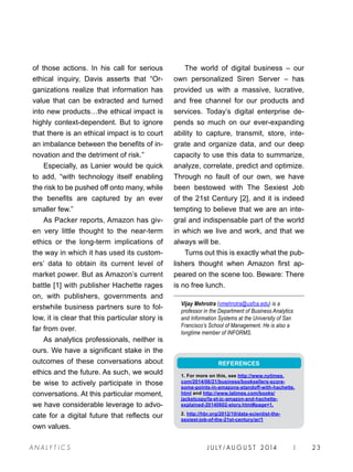 J U LY / AU G U S T 2 014 | 23A NA L Y T I C S
of those actions. In his call for serious
ethical inquiry, Davis asserts that “Or-
ganizations realize that information has
value that can be extracted and turned
into new products…the ethical impact is
highly context-dependent. But to ignore
that there is an ethical impact is to court
an imbalance between the benefits of in-
novation and the detriment of risk.”
Especially, as Lanier would be quick
to add, “with technology itself enabling
the risk to be pushed off onto many, while
the benefits are captured by an ever
smaller few.”
As Packer reports, Amazon has giv-
en very little thought to the near-term
ethics or the long-term implications of
the way in which it has used its custom-
ers’ data to obtain its current level of
market power. But as Amazon’s current
battle [1] with publisher Hachette rages
on, with publishers, governments and
erstwhile business partners sure to fol-
low, it is clear that this particular story is
far from over.
As analytics professionals, neither is
ours. We have a significant stake in the
outcomes of these conversations about
ethics and the future. As such, we would
be wise to actively participate in those
conversations. At this particular moment,
we have considerable leverage to advo-
cate for a digital future that reflects our
own values.
The world of digital business – our
own personalized Siren Server – has
provided us with a massive, lucrative,
and free channel for our products and
services. Today’s digital enterprise de-
pends so much on our ever-expanding
ability to capture, transmit, store, inte-
grate and organize data, and our deep
capacity to use this data to summarize,
analyze, correlate, predict and optimize.
Through no fault of our own, we have
been bestowed with The Sexiest Job
of the 21st Century [2], and it is indeed
tempting to believe that we are an inte-
gral and indispensable part of the world
in which we live and work, and that we
always will be.
Turns out this is exactly what the pub-
lishers thought when Amazon first ap-
peared on the scene too. Beware: There
is no free lunch.
Vijay Mehrotra (vmehrotra@usfca.edu) is a
professor in the Department of Business Analytics
and Information Systems at the University of San
Francisco’s School of Management. He is also a
longtime member of INFORMS.
REFERENCES
1. For more on this, see http://www.nytimes.
com/2014/06/21/business/booksellers-score-
some-points-in-amazons-standoff-with-hachette.
html and http://www.latimes.com/books/
jacketcopy/la-et-jc-amazon-and-hachette-
explained-20140602-story.html#page=1.
2. http://hbr.org/2012/10/data-scientist-the-
sexiest-job-of-the-21st-century/ar/1
 