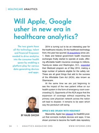 W W W. I N F O R M S . O R G24 | A N A LY T I C S - M AGA Z I N E . O R G
2014 is turning out to be an interesting year for
the healthcare industry. On the healthcare technology
front, this year has spurred 16 acquisitions since Jan.
1. State and federal government health insurance
exchanges finally started to operate at scale, offer-
ing affordable health insurance coverage to millions.
Twenty-six states and Washington, D.C., expanded
their Medicaid program as of May 2014, making a
large number of patients eligible for the safety net.
These are all good things that add to the success
of the Affordable Care Act (ACA), also known as
Obamacare.
At the same time we are just beginning to
see the impact of the new patient inflow on our
health system in the form of emergency room over-
crowding [1]. Opponents of the ACA argue that the
expansion of coverage without expanding the
primary care physician network across the nation
will lead to disaster. It remains to be seen which
way the pendulum will swing.
APPLE’S BIG SPLASH WITH HEALTHKIT
Meanwhile, Apple has released its HealthKit prod-
uct that connects multiple devices and apps. It has
shown promise to become the health data repository
BY RAJIB GHOSH
The two giants have
all the technology, talent
and financial firepower
needed to drive analytics
into the consumer health
space by enabling a
platform play for various
data generating devices
and apps.
HEALTHCARE ANALYTICS
Will Apple, Google
usher in new era in
healthcare analytics?
 