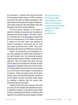 J U LY / AU G U S T 2 014 | 25A NA L Y T I C S
for consumers. In essence this was the promise
of the personal health record, or PHR, a promise
that rose to the peak of inflated expectation a few
years back and then fell to the trough of disillusion-
ment quite quickly [2]. But with Apple’s foray into
the space, this time it could be different.
The key promise, however, is the fusion of
data from multiple sources and use of analytics to
generate user-facing insights. The latter, howev-
er, is not there yet. In my last column I argued that
the true empowerment of the patient consumer
is waiting on the data fusion and analytics to
become mainstream. Consumers do not want
just a data repository like a PHR. They want
actionable information that PHR does not provide.
Apple’s announcement and subsequent ac-
tion may expedite the health data movement in
the right direction, but I am somewhat skeptical
regarding data liquidity in Apple’s “walled garden”
approach. Now that Apple has taken the lead
how far behind can Google be? Recently, Forbes
reported that Google is planning its own version
of a health platform. By the time this column goes
live we will know what Google is concealing up
its sleeves. These two giants have all the tech-
nology, talent and financial firepower needed to
drive analytics into the consumer health space
by enabling a platform play for various data
generating devices and apps.
Insights for the consumer, however, will come
at a price. As the insights with actionable consum-
er guidance increase, so too will the level of FDA
scrutiny, including requirement for mandatory FDA
approval. It is unclear how quickly Apple or Google
The key promise is
the fusion of data
from multiple sources
and use of analytics
to generate user-facing
insights. The latter,
however, is
not there yet.
 